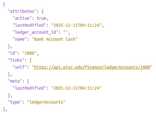 {
      "attributes": {
        "active": true,
        "lastModified": "2025-12-11T04:11:24",
        "ledger_account_id": "",
        "name": "Bank Account Cash"
      },
      "id": "1000",
      "links": {
        "self": "https://api.wisc.edu/finance/ledgerAccounts/1000"
      },
      "meta": {
        "lastModified": "2025-12-11T04:11:24"
      },
      "type": "ledgerAccounts"
    },